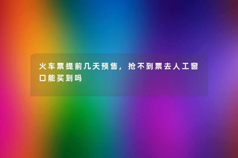 火车票提前几天预售,抢不到票去人工窗口能买到吗 火车票提前几天预售,抢不到票去人工窗口能买到吗