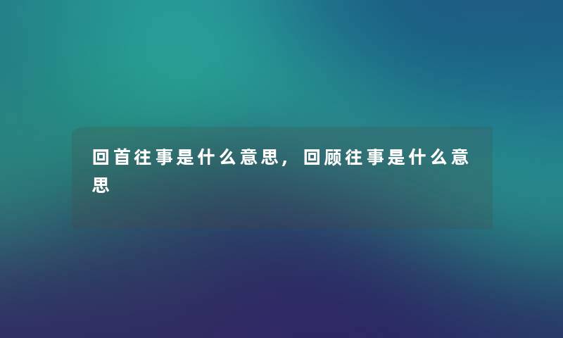 回首往事是什么意思,回顾往事是什么意思 回首往事是什么意思,回顾往事是什么意思