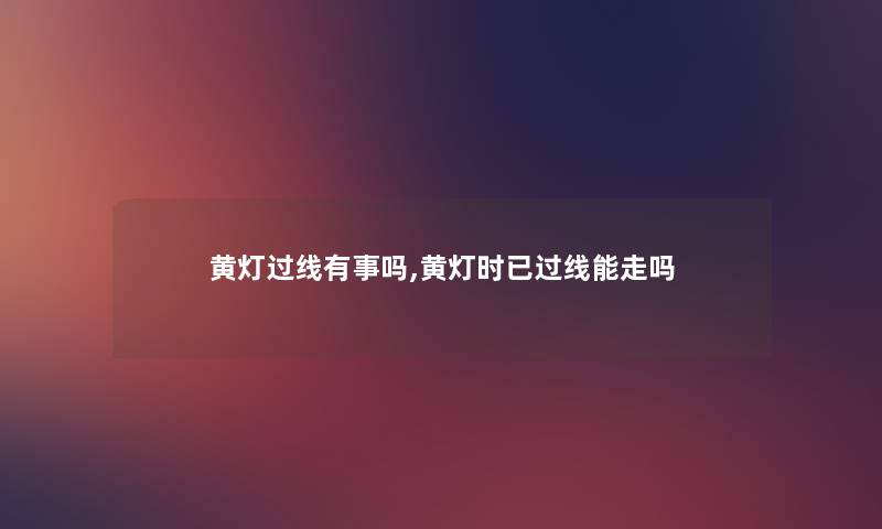 黄灯过线有事吗,黄灯时已过线能走吗 黄灯过线有事吗,黄灯时已过线能走吗