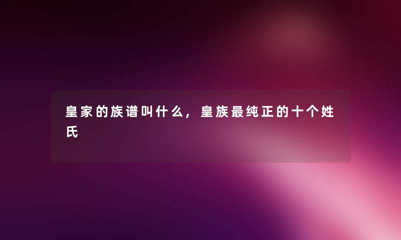 皇家的族谱叫什么,皇族纯正的十个姓氏 皇家的族谱叫什么,皇族纯正的十个姓氏
