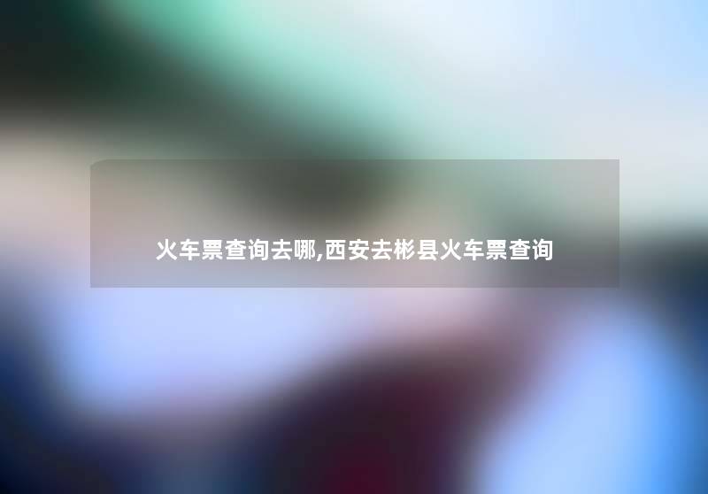 火车票查阅去哪,西安去彬县火车票查阅 火车票查阅去哪,西安去彬县火车票查阅