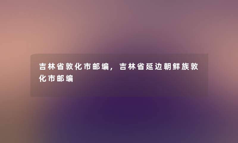 吉林省敦化市邮编,吉林省延边朝鲜族敦化市邮编 吉林省敦化市邮编,吉林省延边朝鲜族敦化市邮编