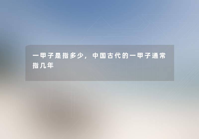 一甲子是指多少,中国古代的一甲子通常指几年 一甲子是指多少,中国古代的一甲子通常指几年