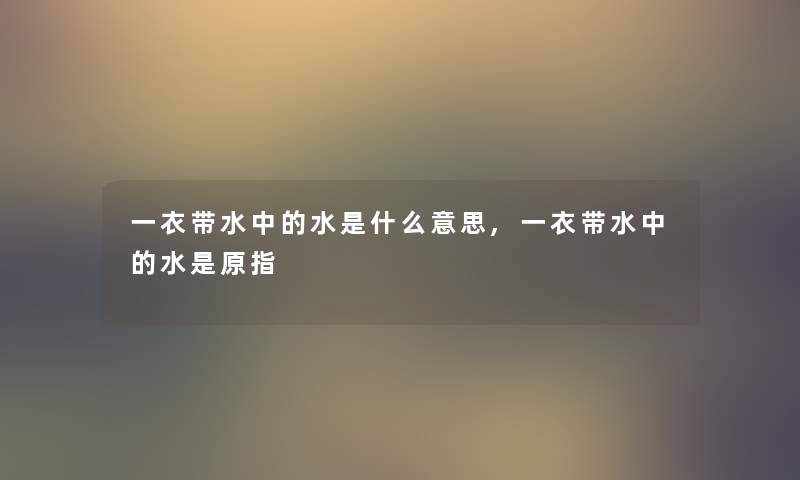 一衣带水中的水是什么意思,一衣带水中的水是原指 一衣带水中的水是什么意思,一衣带水中的水是原指
