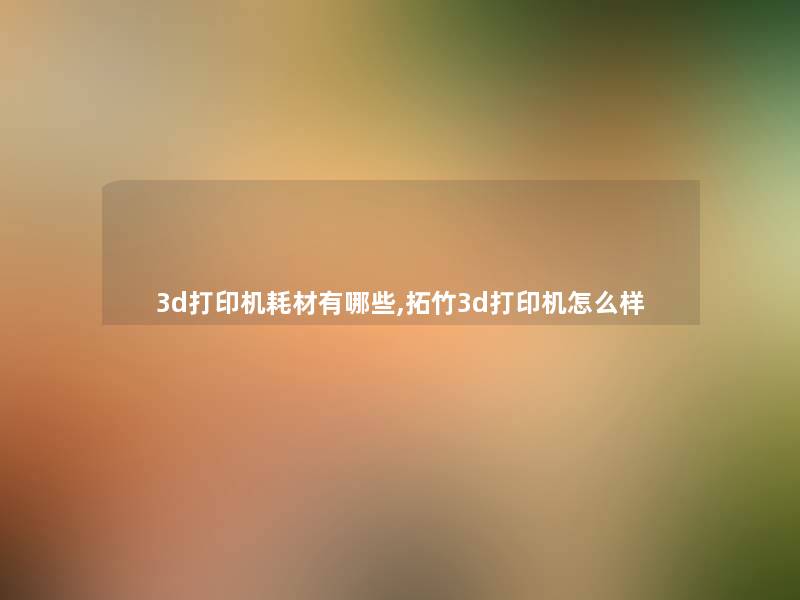 3d打印机耗材有哪些,拓竹3d打印机怎么样 3d打印机耗材有哪些,拓竹3d打印机怎么样
