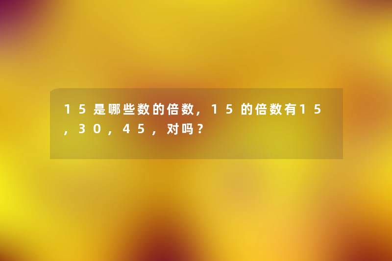 15是哪些数的倍数,15的倍数有15,30,45,对吗? 15是哪些数的倍数,15的倍数有15,30,45,对吗?