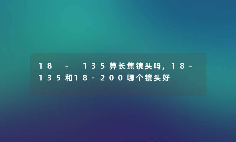 18 - 135算长焦镜头吗,18-135和18-200哪个镜头好 18 - 135算长焦镜头吗,18-135和18-200哪个镜头好