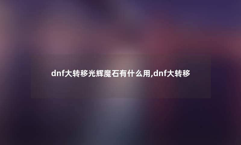dnf大转移光辉魔石有什么用,dnf大转移 dnf大转移光辉魔石有什么用,dnf大转移