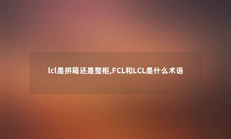 lcl是拼箱还是整柜,FCL和LCL是什么术语 lcl是拼箱还是整柜,FCL和LCL是什么术语