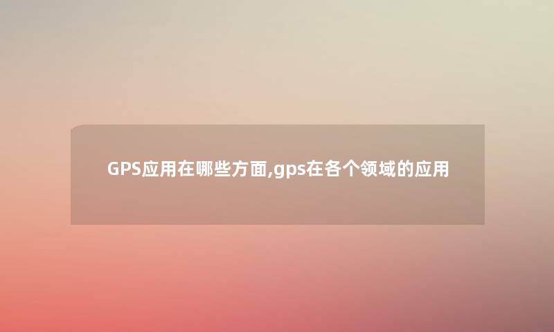 GPS应用在哪些方面,gps在各个领域的应用 GPS应用在哪些方面,gps在各个领域的应用