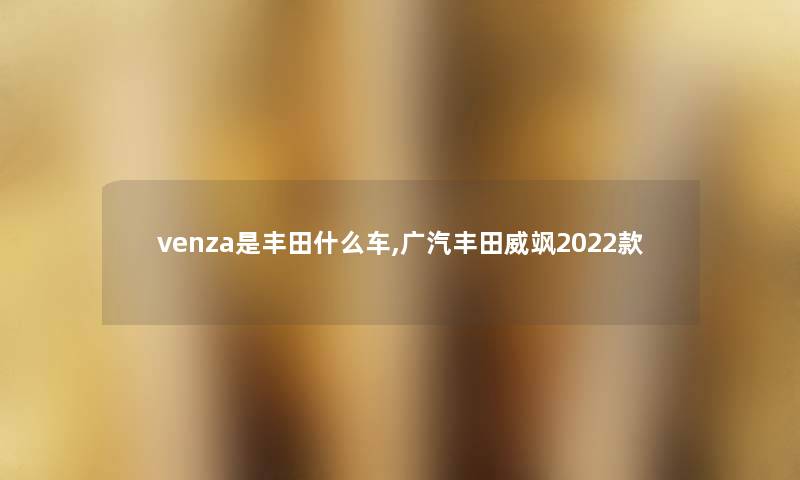 venza是丰田什么车,广汽丰田威飒2022款 venza是丰田什么车,广汽丰田威飒2022款