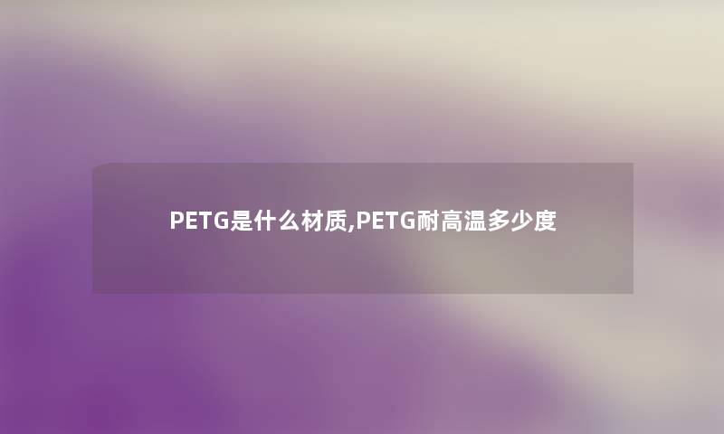 PETG是什么材质,PETG耐高温多少度 PETG是什么材质,PETG耐高温多少度