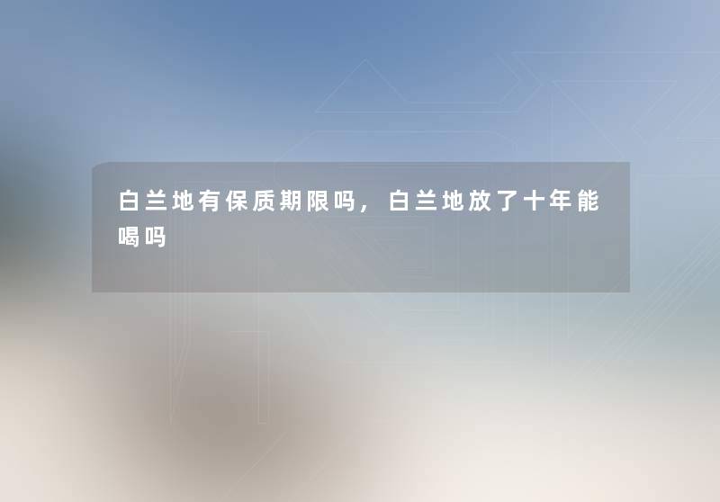 白兰地有保质期限吗,白兰地放了十年能喝吗 白兰地有保质期限吗,白兰地放了十年能喝吗