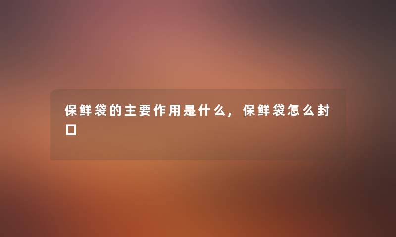 保鲜袋的主要作用是什么,保鲜袋怎么封口 保鲜袋的主要作用是什么,保鲜袋怎么封口