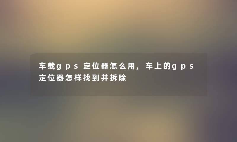 车载gps定位器怎么用,车上的gps定位器怎样找到并拆除 车载gps定位器怎么用,车上的gps定位器怎样找到并拆除