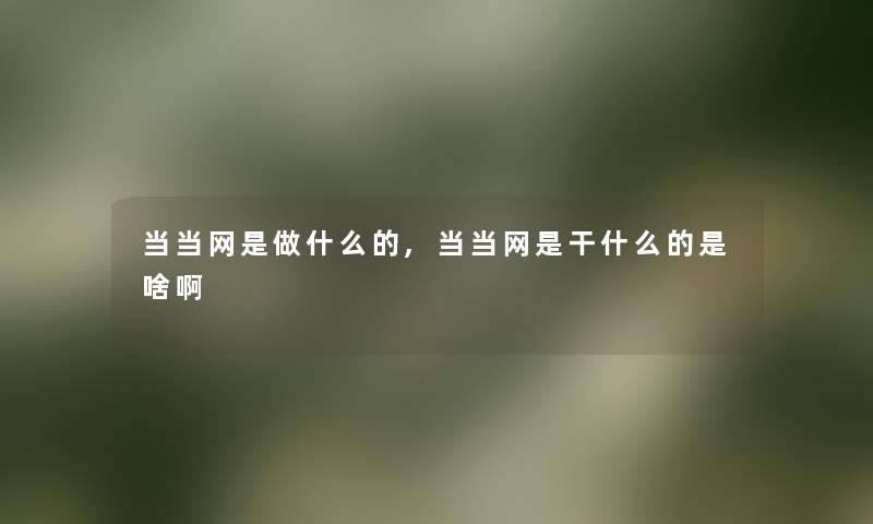 当当网是做什么的,当当网是干什么的是啥啊 当当网是做什么的,当当网是干什么的是啥啊
