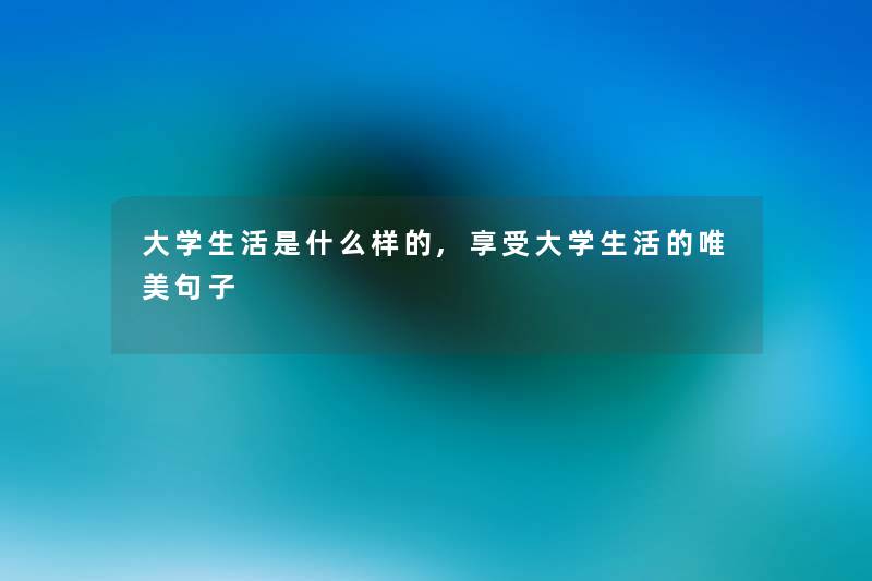 大学生活是什么样的,享受大学生活的唯美句子 大学生活是什么样的,享受大学生活的唯美句子