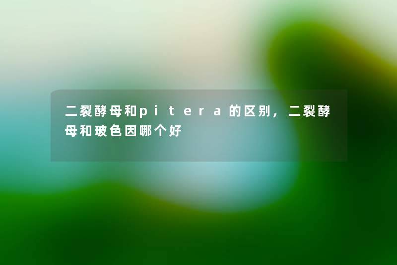 二裂酵母和pitera的区别,二裂酵母和玻色因哪个好 二裂酵母和pitera的区别,二裂酵母和玻色因哪个好