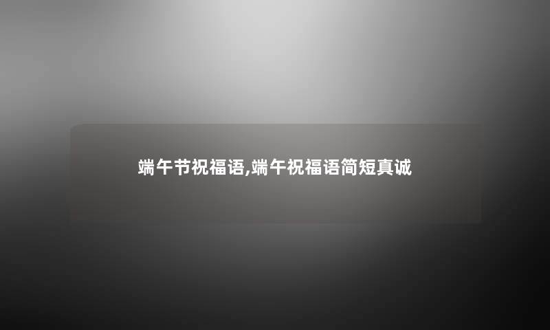 端午节祝福语,端午祝福语简短真诚 端午节祝福语,端午祝福语简短真诚