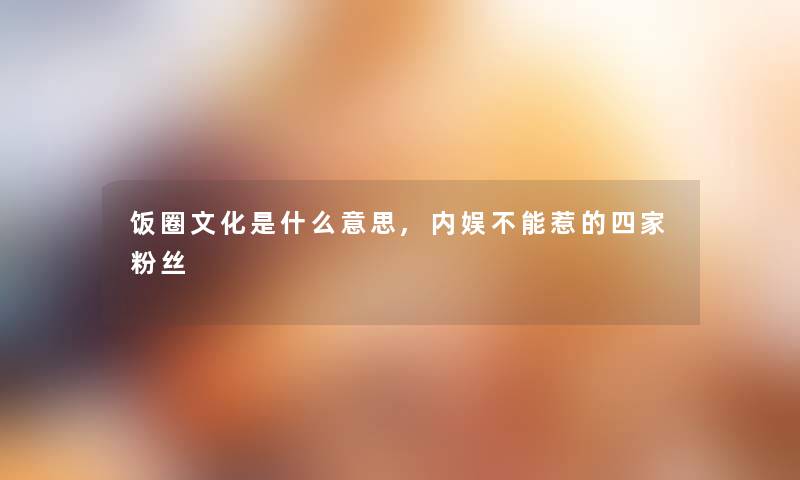 饭圈文化是什么意思,内娱不能惹的四家粉丝 饭圈文化是什么意思,内娱不能惹的四家粉丝