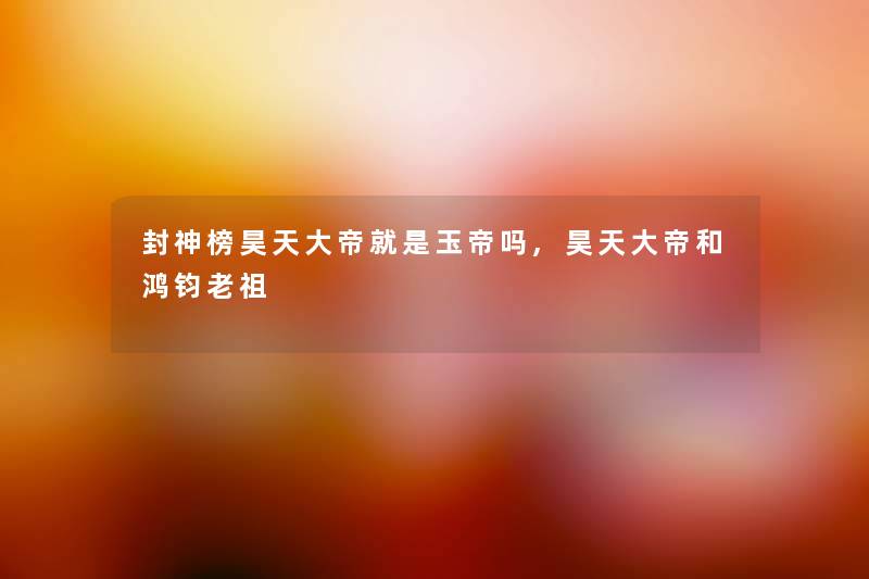 封神榜昊天大帝就是玉帝吗,昊天大帝和鸿钧老祖 封神榜昊天大帝就是玉帝吗,昊天大帝和鸿钧老祖