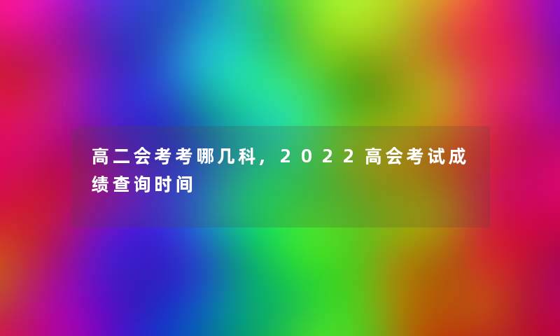 高二会考考哪几科,2022高会考试成绩查阅时间 高二会考考哪几科,2022高会考试成绩查阅时间