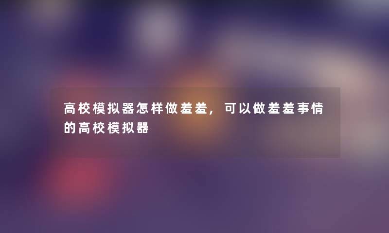 高校模拟器怎样做羞羞,可以做羞羞事情的高校模拟器 高校模拟器怎样做羞羞,可以做羞羞事情的高校模拟器