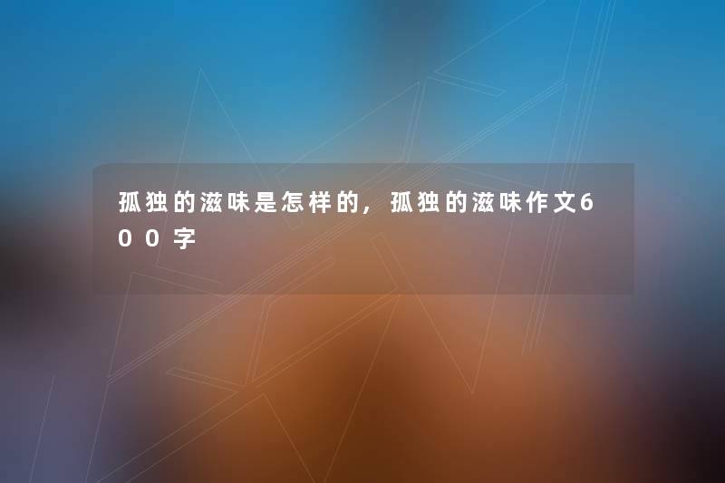 孤独的滋味是怎样的,孤独的滋味作文600字 孤独的滋味是怎样的,孤独的滋味作文600字