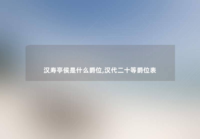 汉寿亭侯是什么爵位,汉代二十等爵位表 汉寿亭侯是什么爵位,汉代二十等爵位表