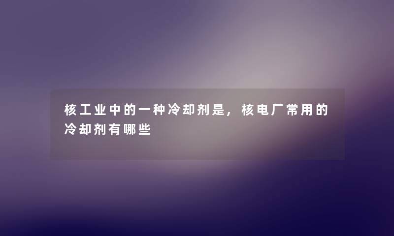 核工业中的一种冷却剂是,核电厂常用的冷却剂有哪些 核工业中的一种冷却剂是,核电厂常用的冷却剂有哪些
