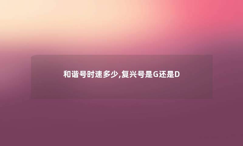 和谐号时速多少,复兴号是G还是D 和谐号时速多少,复兴号是G还是D