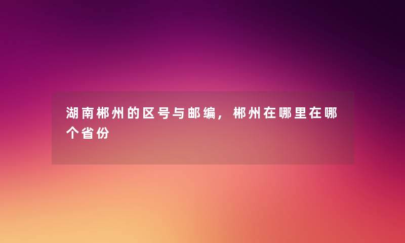 湖南郴州的区号与邮编,郴州在哪里在哪个省份 湖南郴州的区号与邮编,郴州在哪里在哪个省份