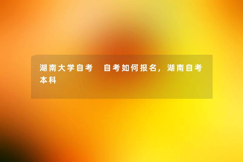 湖南大学自考 自考如何报名,湖南自考本科 湖南大学自考 自考如何报名,湖南自考本科