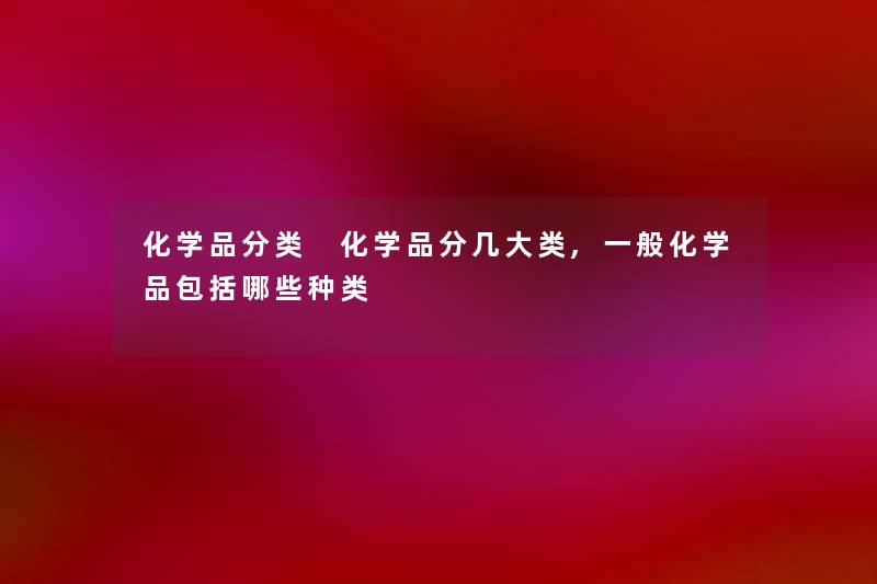 化学品分类 化学品分几大类,一般化学品包括哪些种类 化学品分类 化学品分几大类,一般化学品包括哪些种类