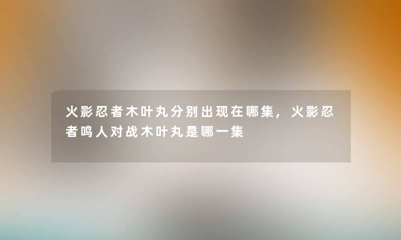 火影忍者木叶丸分别出哪集,火影忍者鸣人对战木叶丸是哪一集 火影忍者木叶丸分别出哪集,火影忍者鸣人对战木叶丸是哪一集