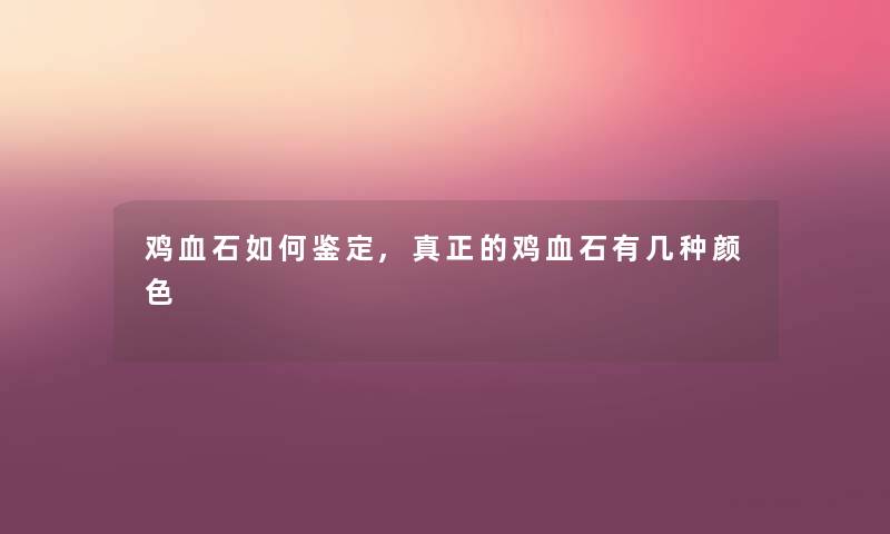 鸡血石如何鉴定,真正的鸡血石有几种颜色 鸡血石如何鉴定,真正的鸡血石有几种颜色