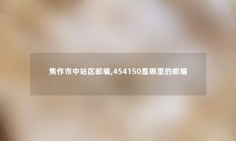 焦作市中站区邮编,454150是哪里的邮编 焦作市中站区邮编,454150是哪里的邮编