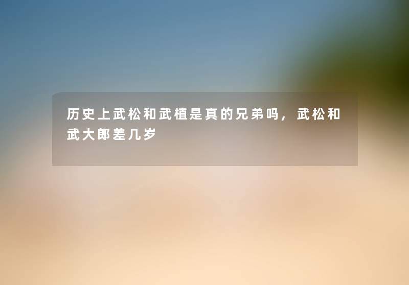 历史上武松和武植是真的兄弟吗,武松和武大郎差几岁
