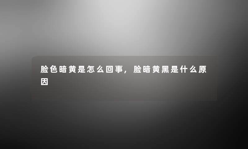 脸色暗黄是怎么回事,脸暗黄黑是什么原因 脸色暗黄是怎么回事,脸暗黄黑是什么原因