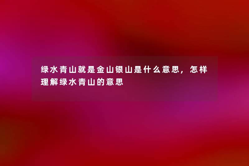 绿水青山就是金山银山是什么意思,怎样理解绿水青山的意思 绿水青山就是金山银山是什么意思,怎样理解绿水青山的意思