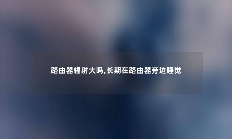 路由器辐射大吗,长期在路由器旁边睡觉 路由器辐射大吗,长期在路由器旁边睡觉