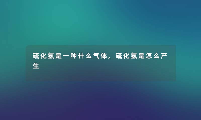 硫化氢是一种什么气体,硫化氢是怎么产生