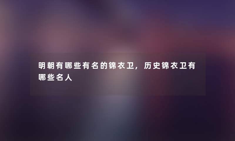 明朝有哪些有名的锦衣卫,历史锦衣卫有哪些名人 明朝有哪些有名的锦衣卫,历史锦衣卫有哪些名人