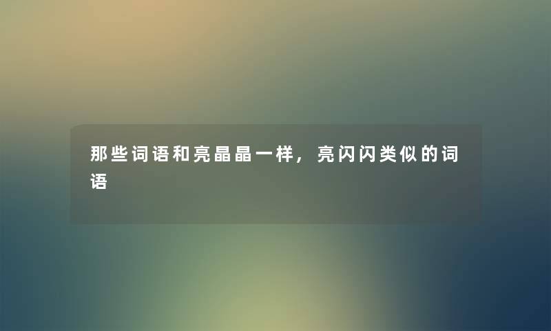 那些词语和亮晶晶一样,亮闪闪类似的词语 那些词语和亮晶晶一样,亮闪闪类似的词语