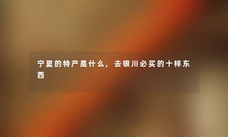 宁夏的特产是什么,去银川必买的十样东西