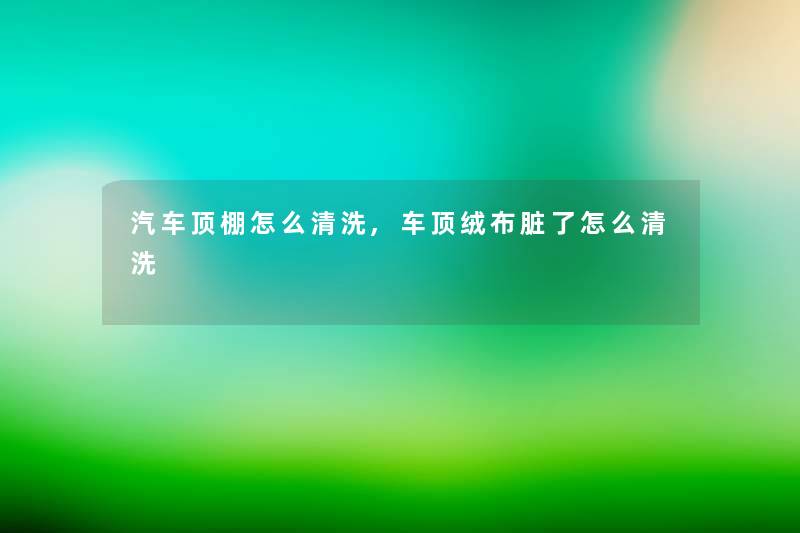 汽车顶棚怎么清洗,车顶绒布脏了怎么清洗 汽车顶棚怎么清洗,车顶绒布脏了怎么清洗