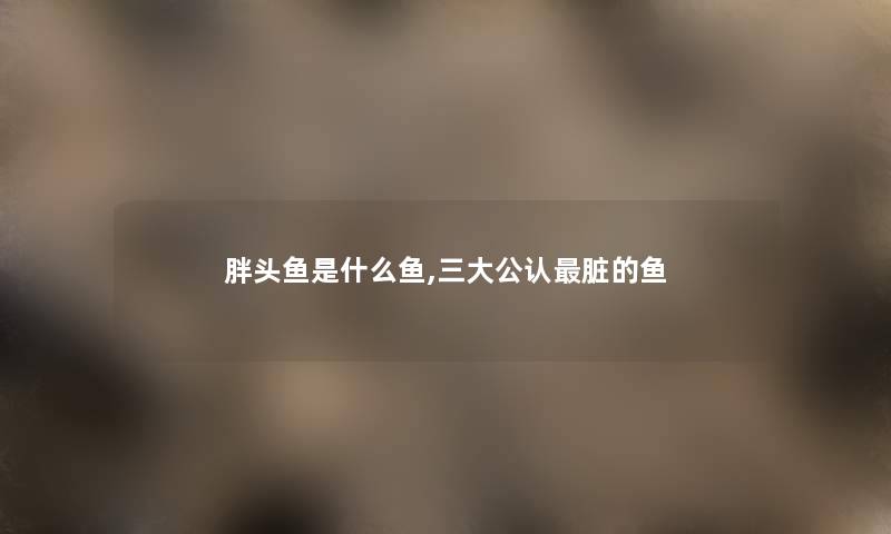 胖头鱼是什么鱼,三大不错脏的鱼 胖头鱼是什么鱼,三大不错脏的鱼