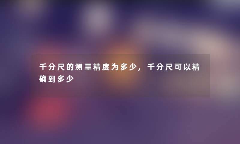 千分尺的测量精度为多少,千分尺可以精确到多少 千分尺的测量精度为多少,千分尺可以精确到多少