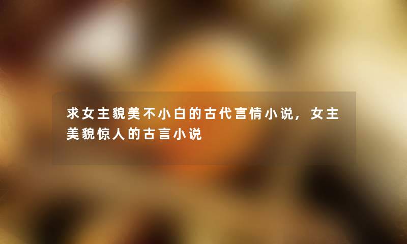 求女主貌美不小白的古代言情小说,女主美貌的古言小说 求女主貌美不小白的古代言情小说,女主美貌的古言小说