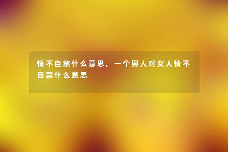 情不自禁什么意思,一个男人对女人情不自禁什么意思 情不自禁什么意思,一个男人对女人情不自禁什么意思